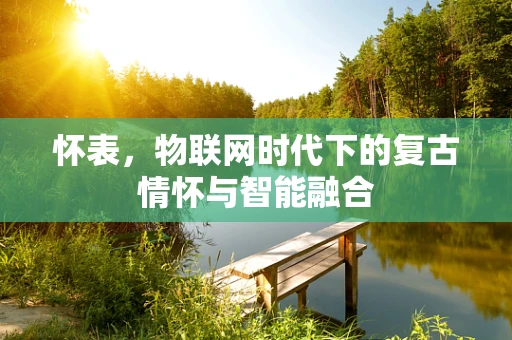 怀表，物联网时代下的复古情怀与智能融合