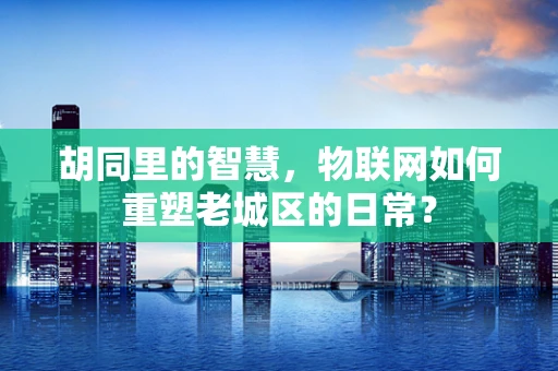 胡同里的智慧，物联网如何重塑老城区的日常？