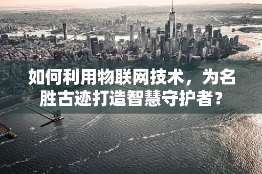 如何利用物联网技术，为名胜古迹打造智慧守护者？