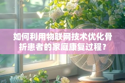 如何利用物联网技术优化骨折患者的家庭康复过程？