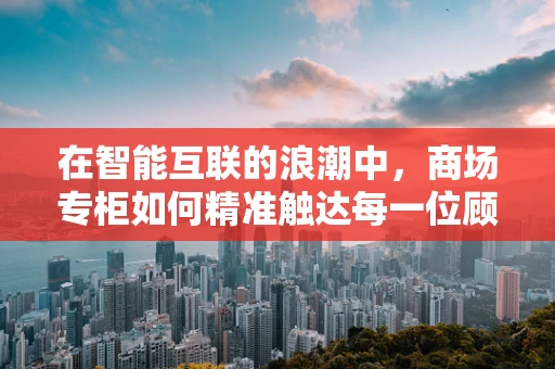 在智能互联的浪潮中，商场专柜如何精准触达每一位顾客？