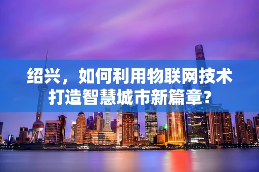 绍兴，如何利用物联网技术打造智慧城市新篇章？