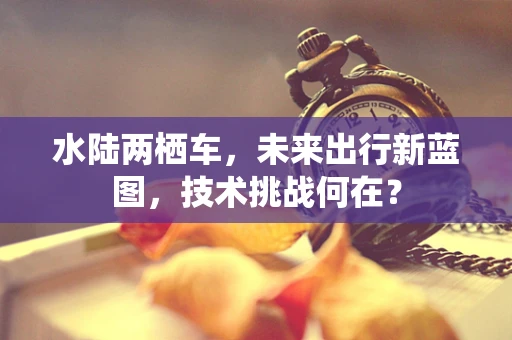 水陆两栖车，未来出行新蓝图，技术挑战何在？