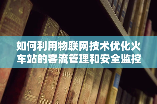 如何利用物联网技术优化火车站的客流管理和安全监控？
