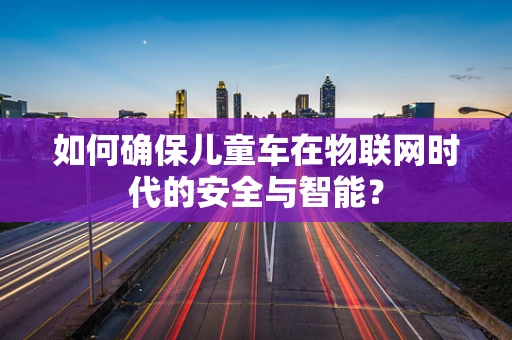 如何确保儿童车在物联网时代的安全与智能？
