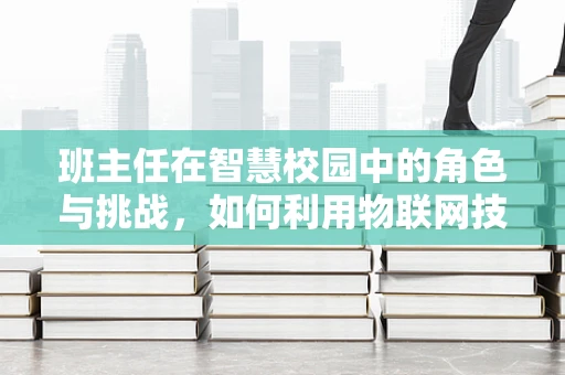 班主任在智慧校园中的角色与挑战，如何利用物联网技术提升班级管理效率？