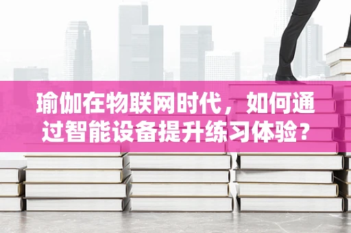 瑜伽在物联网时代，如何通过智能设备提升练习体验？