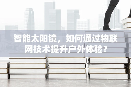 智能太阳镜，如何通过物联网技术提升户外体验？