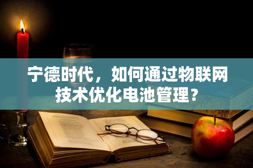 宁德时代，如何通过物联网技术优化电池管理？