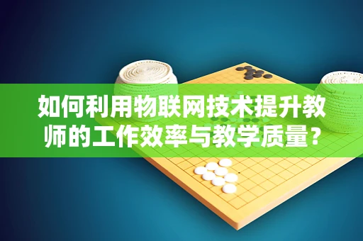 如何利用物联网技术提升教师的工作效率与教学质量？