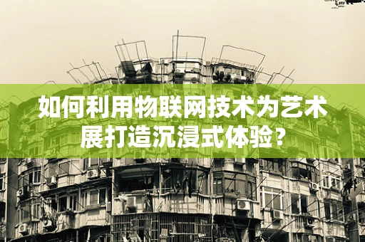 如何利用物联网技术为艺术展打造沉浸式体验？
