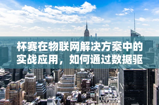 杯赛在物联网解决方案中的实战应用，如何通过数据驱动提升赛事体验？