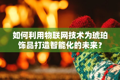 如何利用物联网技术为琥珀饰品打造智能化的未来？