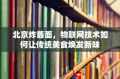 北京炸酱面，物联网技术如何让传统美食焕发新味