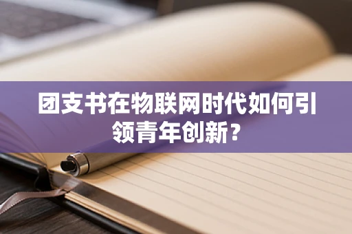 团支书在物联网时代如何引领青年创新？