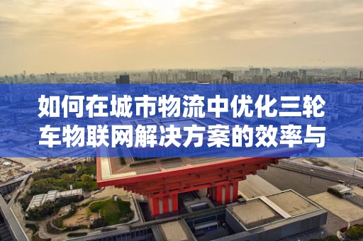 如何在城市物流中优化三轮车物联网解决方案的效率与安全？