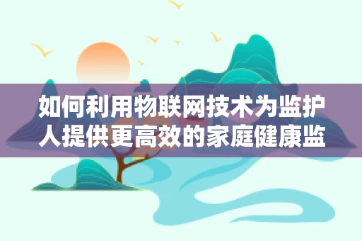 如何利用物联网技术为监护人提供更高效的家庭健康监护方案？