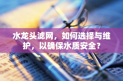 水龙头滤网，如何选择与维护，以确保水质安全？
