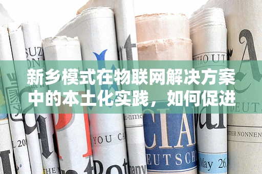 新乡模式在物联网解决方案中的本土化实践，如何促进产业升级与可持续发展？