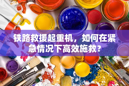 铁路救援起重机，如何在紧急情况下高效施救？