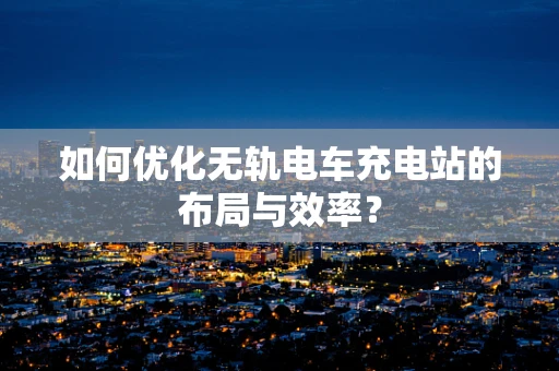 如何优化无轨电车充电站的布局与效率？