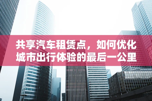 共享汽车租赁点，如何优化城市出行体验的最后一公里？