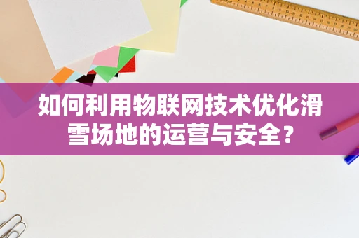 如何利用物联网技术优化滑雪场地的运营与安全？
