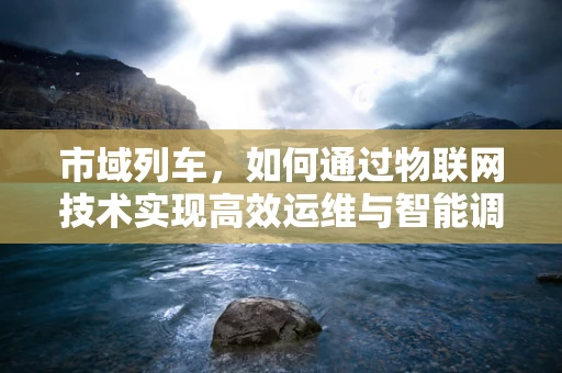 市域列车，如何通过物联网技术实现高效运维与智能调度？