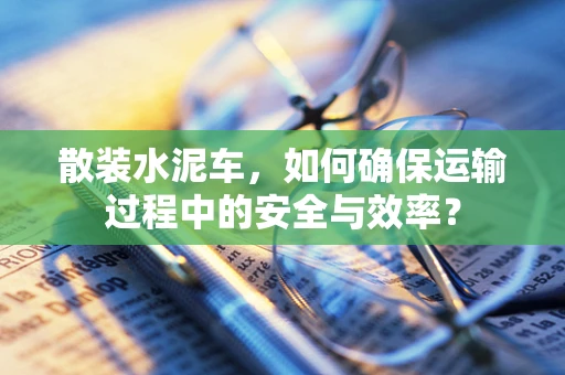 散装水泥车，如何确保运输过程中的安全与效率？