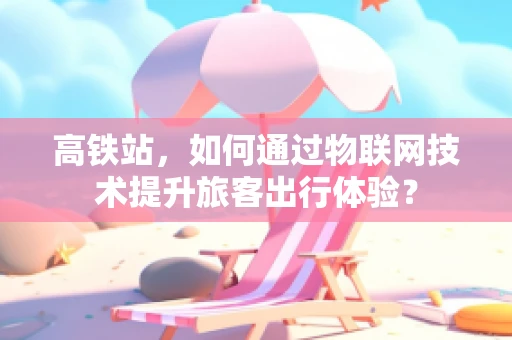 高铁站，如何通过物联网技术提升旅客出行体验？
