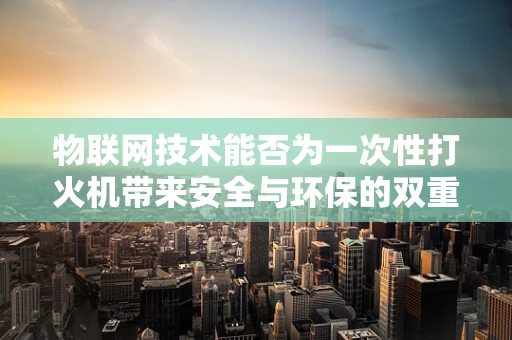 物联网技术能否为一次性打火机带来安全与环保的双重革新？
