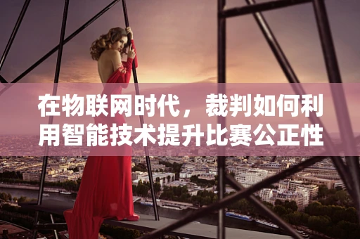 在物联网时代，裁判如何利用智能技术提升比赛公正性？