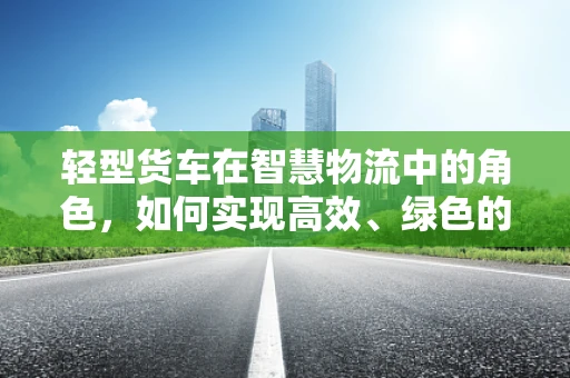轻型货车在智慧物流中的角色，如何实现高效、绿色的运输？