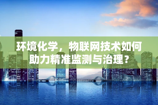 环境化学，物联网技术如何助力精准监测与治理？