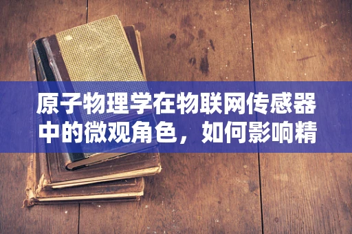 原子物理学在物联网传感器中的微观角色，如何影响精准测量？