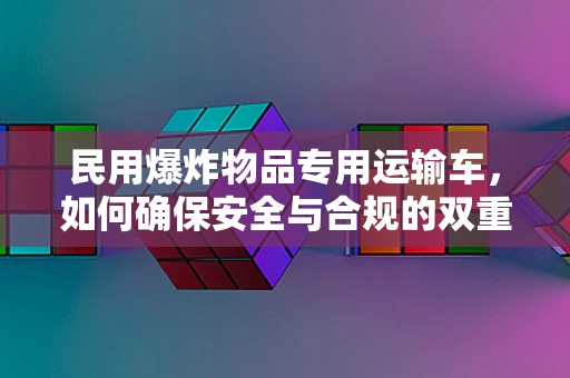 民用爆炸物品专用运输车，如何确保安全与合规的双重保障？