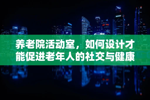 养老院活动室，如何设计才能促进老年人的社交与健康？