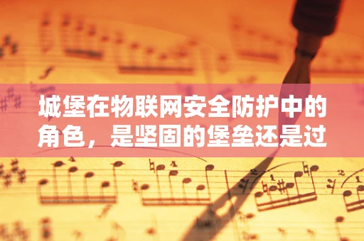 城堡在物联网安全防护中的角色，是坚固的堡垒还是过时的象征？