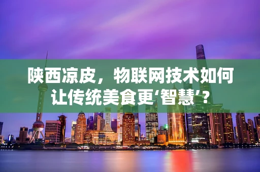 陕西凉皮，物联网技术如何让传统美食更‘智慧’？