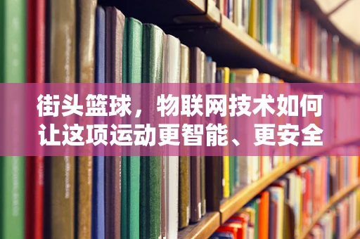 街头篮球，物联网技术如何让这项运动更智能、更安全？