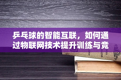 乒乓球的智能互联，如何通过物联网技术提升训练与竞技体验？