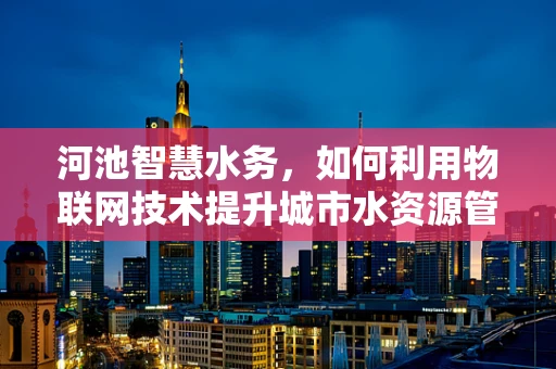河池智慧水务，如何利用物联网技术提升城市水资源管理效率？