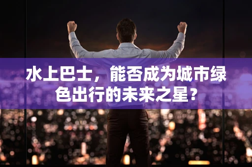 水上巴士，能否成为城市绿色出行的未来之星？
