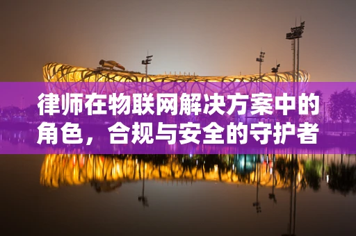 律师在物联网解决方案中的角色，合规与安全的守护者？