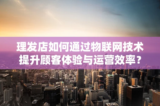 理发店如何通过物联网技术提升顾客体验与运营效率？