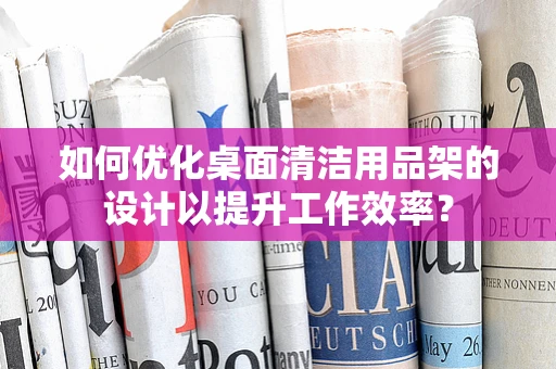 如何优化桌面清洁用品架的设计以提升工作效率？