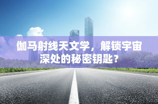 伽马射线天文学，解锁宇宙深处的秘密钥匙？