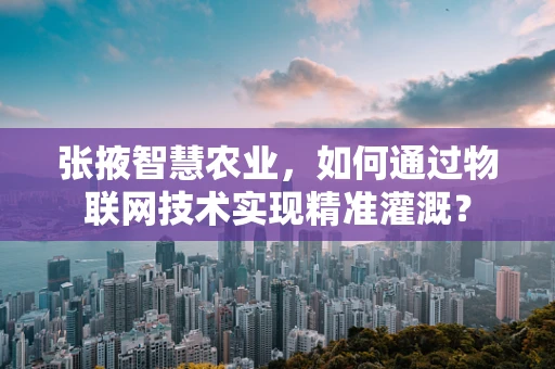 张掖智慧农业，如何通过物联网技术实现精准灌溉？