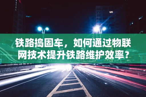铁路捣固车，如何通过物联网技术提升铁路维护效率？