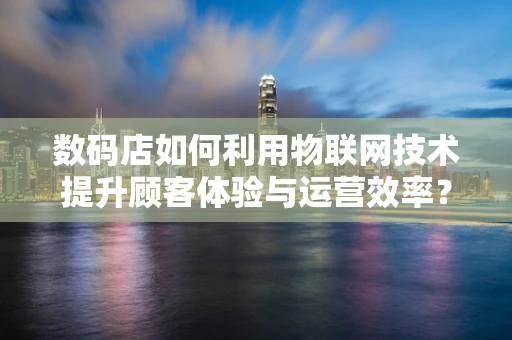 数码店如何利用物联网技术提升顾客体验与运营效率？